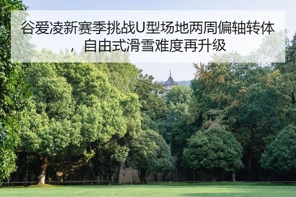 谷爱凌新赛季挑战U型场地两周偏轴转体，自由式滑雪难度再升级