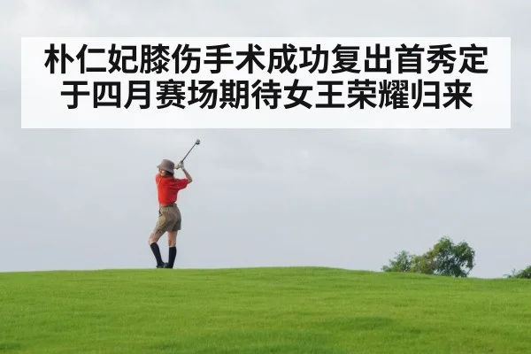 朴仁妃膝伤手术成功复出首秀定于四月赛场期待女王荣耀归来
