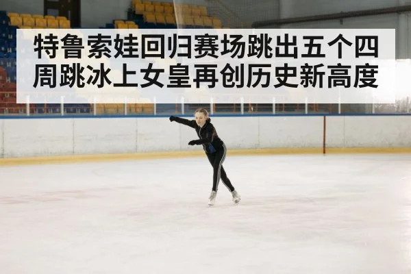 特鲁索娃回归赛场跳出五个四周跳冰上女皇再创历史新高度
