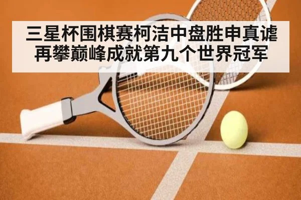 三星杯围棋赛柯洁中盘胜申真谑再攀巅峰成就第九个世界冠军