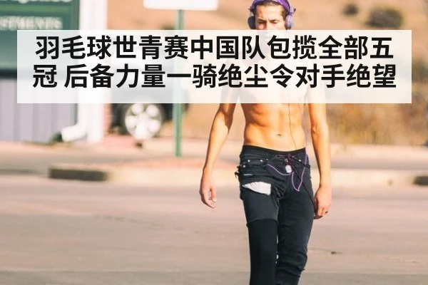 羽毛球世青赛中国队包揽全部五冠 后备力量一骑绝尘令对手绝望